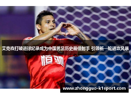 艾克森打破进球纪录成为中国男足历史最佳射手 引领新一轮进攻风暴 艾克森打破进球纪录成为中国男足历史最佳射手 引领新一轮进攻风暴