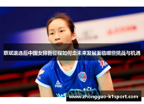 蔡斌退选后中国女排新征程如何走未来发展面临哪些挑战与机遇 蔡斌退选后中国女排新征程如何走未来发展面临哪些挑战与机遇