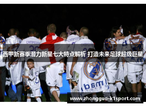 西甲新赛季潜力新星七大特点解析 打造未来足球超级巨星 西甲新赛季潜力新星七大特点解析 打造未来足球超级巨星