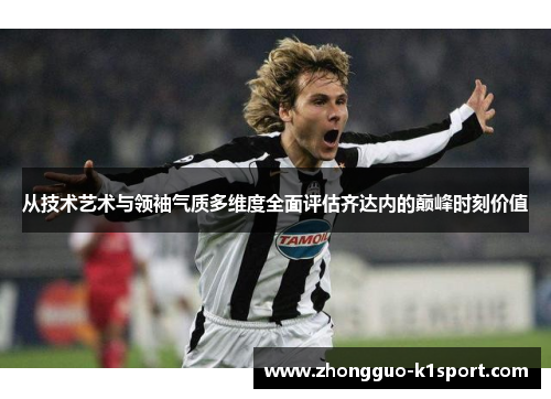 从技术艺术与领袖气质多维度全面评估齐达内的巅峰时刻价值 从技术艺术与领袖气质多维度全面评估齐达内的巅峰时刻价值