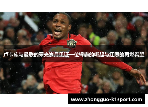 卢卡库与曼联的荣光岁月见证一位锋霸的崛起与红魔的再燃希望