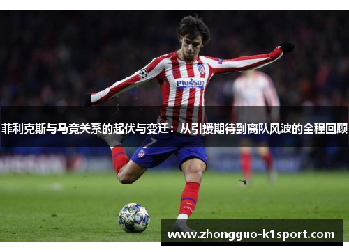 菲利克斯与马竞关系的起伏与变迁:从引援期待到离队风波的全程回顾 菲利克斯与马竞关系的起伏与变迁:从引援期待到离队风波的全程回顾