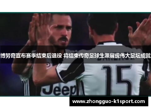 博努奇宣布赛季结束后退役 将结束传奇足球生涯展现伟大足坛成就