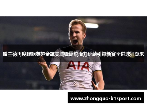 哈兰德再度蝉联英超金靴曼城锋霸统治力延续引爆新赛季进球狂潮来 哈兰德再度蝉联英超金靴曼城锋霸统治力延续引爆新赛季进球狂潮来