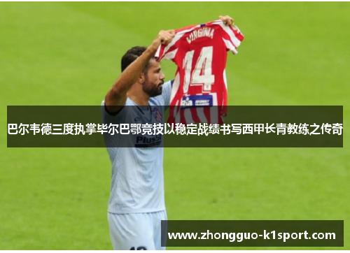 巴尔韦德三度执掌毕尔巴鄂竞技以稳定战绩书写西甲长青教练之传奇