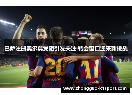 巴萨注册奥尔莫受阻引发关注 转会窗口迎来新挑战