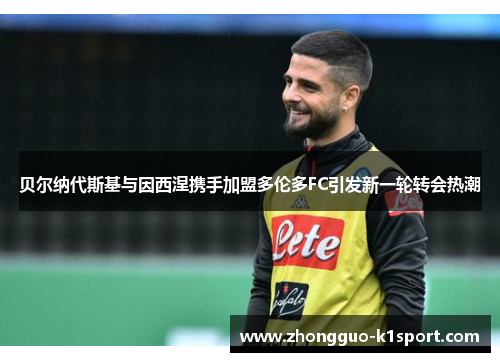 贝尔纳代斯基与因西涅携手加盟多伦多FC引发新一轮转会热潮