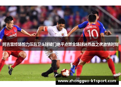 阿吉雷终场前力压后卫头球破门绝平点燃全场球迷热血之夜激情时刻