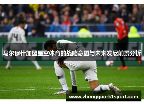 马尔穆什加盟星空体育的战略意图与未来发展前景分析